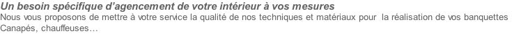 Un besoin spécifique d’agencement de votre intérieur à vos mesures
Nous vous proposons de mettre à votre service la qualité de nos techniques et matériaux pour  la réalisation de vos banquettes
Canapés, chauffeuses… 

