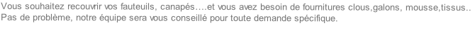 Vous souhaitez recouvrir vos fauteuils, canapés….et vous avez besoin de fournitures clous,galons, mousse,tissus..
Pas de problème, notre équipe sera vous conseillé pour toute demande spécifique.

 
